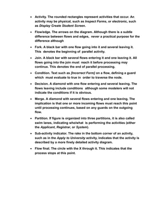 • Activity. The rounded rectangles represent activities that occur. An
activity may be physical, such as Inspect Forms, or electronic, such
as Display Create Student Screen.
• Flow/edge. The arrows on the diagram. Although there is a subtle
difference between flows and edges, never a practical purpose for the
difference although
• Fork. A black bar with one flow going into it and several leaving it.
This denotes the beginning of parallel activity.
• Join. A black bar with several flows entering it and one leaving it. All
flows going into the join must reach it before processing may
continue. This denotes the end of parallel processing.
• Condition. Text such as [Incorrect Form] on a flow, defining a guard
which must evaluate to true in order to traverse the node.
• Decision. A diamond with one flow entering and several leaving. The
flows leaving include conditions although some modelers will not
indicate the conditions if it is obvious.
• Merge. A diamond with several flows entering and one leaving. The
implication is that one or more incoming flows must reach this point
until processing continues, based on any guards on the outgoing
flow.
• Partition. If figure is organized into three partitions, it is also called
swim lanes, indicating who/what is performing the activities (either
the Applicant, Registrar, or System).
• Sub-activity indicator. The rake in the bottom corner of an activity,
such as in the Apply to University activity, indicates that the activity is
described by a more finely detailed activity diagram.
• Flow final. The circle with the X through it. This indicates that the
process stops at this point.
 