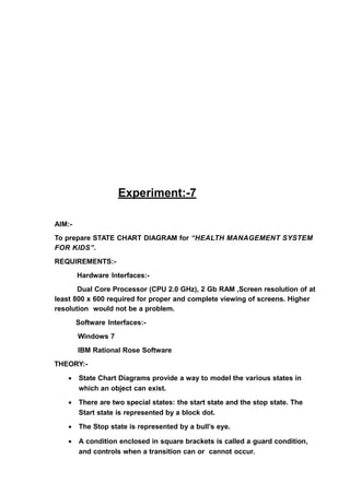 Experiment:-7
AIM:-
To prepare STATE CHART DIAGRAM for “HEALTH MANAGEMENT SYSTEM
FOR KIDS”.
REQUIREMENTS:-
Hardware Interfaces:-
Dual Core Processor (CPU 2.0 GHz), 2 Gb RAM ,Screen resolution of at
least 800 x 600 required for proper and complete viewing of screens. Higher
resolution would not be a problem.
Software Interfaces:-
Windows 7
IBM Rational Rose Software
THEORY:-
• State Chart Diagrams provide a way to model the various states in
which an object can exist.
• There are two special states: the start state and the stop state. The
Start state is represented by a block dot.
• The Stop state is represented by a bull’s eye.
• A condition enclosed in square brackets is called a guard condition,
and controls when a transition can or cannot occur.
 