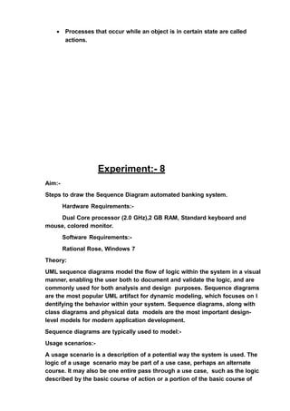 • Processes that occur while an object is in certain state are called
actions.
Experiment:- 8
Aim:-
Steps to draw the Sequence Diagram automated banking system.
Hardware Requirements:-
Dual Core processor (2.0 GHz),2 GB RAM, Standard keyboard and
mouse, colored monitor.
Software Requirements:-
Rational Rose, Windows 7
Theory:
UML sequence diagrams model the flow of logic within the system in a visual
manner, enabling the user both to document and validate the logic, and are
commonly used for both analysis and design purposes. Sequence diagrams
are the most popular UML artifact for dynamic modeling, which focuses on I
dentifying the behavior within your system. Sequence diagrams, along with
class diagrams and physical data models are the most important design-
level models for modern application development.
Sequence diagrams are typically used to model:-
Usage scenarios:-
A usage scenario is a description of a potential way the system is used. The
logic of a usage scenario may be part of a use case, perhaps an alternate
course. It may also be one entire pass through a use case, such as the logic
described by the basic course of action or a portion of the basic course of
 