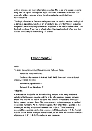 action, plus one or more alternate scenarios. The logic of a usage scenario
may also be a pass through the logic contained in several use cases. For
example, a Kids make an id and then immediately enrolls in three
vaccenication.
The logic of methods. Sequence diagrams can be used to explore the logic of
a complex operation, function, or procedure. One way to think of sequence
diagrams, particularly highly detailed diagrams, is as visual object code. The
logic of services. A service is effectively a high-level method, often one that
can be invoked by a wide variety of clients.
Experiment:-9
Aim:-
To draw the collaboration Diagram using Rational Rose.
Hardware Requirements:-
Dual Core Processor (2.0 GHz), 2 GB RAM, Standard keyboard and
mouse, colored monitor.
Software Requirements:-
Rational Rose, Windows 7
THEORY:-
Collaboration diagrams are also relatively easy to draw. They show the
relationship Between objects and the order of messages passed between
them. The objects are listed as icons and arrows indicate the messages
being passed between them. The numbers next to the messages are called
sequence numbers. As the name suggests, they show the sequence of the
messages as they are passed between the objects. There are many
acceptable sequence numbering schemes in UML. A simple 1, 2, 3... format
can be used, as the example below shows, or for more detailed and complex
diagrams a 1, 1.1 ,1.2, 1.2.1... scheme can because.
 