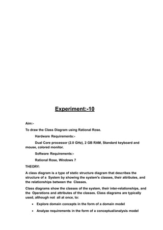 Experiment:-10
Aim:-
To draw the Class Diagram using Rational Rose.
Hardware Requirements:-
Dual Core processor (2.0 GHz), 2 GB RAM, Standard keyboard and
mouse, colored monitor.
Software Requirements:-
Rational Rose, Windows 7
THEORY:
A class diagram is a type of static structure diagram that describes the
structure of a System by showing the system's classes, their attributes, and
the relationships between the Classes.
Class diagrams show the classes of the system, their inter-relationships, and
the Operations and attributes of the classes. Class diagrams are typically
used, although not all at once, to:
• Explore domain concepts in the form of a domain model
• Analyze requirements in the form of a conceptual/analysis model
 