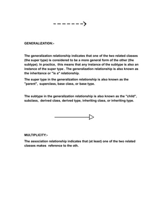 GENERALIZATION:-
The generalization relationship indicates that one of the two related classes
(the super type) is considered to be a more general form of the other (the
subtype). In practice, this means that any instance of the subtype is also an
instance of the super type . The generalization relationship is also known as
the inheritance or "is a" relationship.
The super type in the generalization relationship is also known as the
"parent", superclass, base class, or base type.
The subtype in the generalization relationship is also known as the "child",
subclass, derived class, derived type, inheriting class, or inheriting type.
MULTIPLICITY:-
The association relationship indicates that (at least) one of the two related
classes makes reference to the oth.
 
