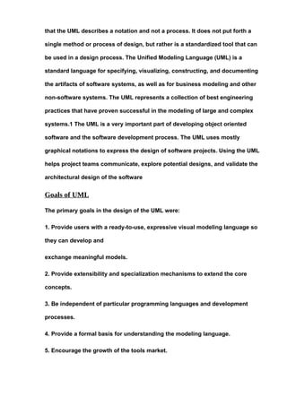 that the UML describes a notation and not a process. It does not put forth a
single method or process of design, but rather is a standardized tool that can
be used in a design process. The Unified Modeling Language (UML) is a
standard language for specifying, visualizing, constructing, and documenting
the artifacts of software systems, as well as for business modeling and other
non-software systems. The UML represents a collection of best engineering
practices that have proven successful in the modeling of large and complex
systems.1 The UML is a very important part of developing object oriented
software and the software development process. The UML uses mostly
graphical notations to express the design of software projects. Using the UML
helps project teams communicate, explore potential designs, and validate the
architectural design of the software
Goals of UML
The primary goals in the design of the UML were:
1. Provide users with a ready-to-use, expressive visual modeling language so
they can develop and
exchange meaningful models.
2. Provide extensibility and specialization mechanisms to extend the core
concepts.
3. Be independent of particular programming languages and development
processes.
4. Provide a formal basis for understanding the modeling language.
5. Encourage the growth of the tools market.
 