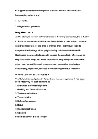6. Support higher-level development concepts such as collaborations,
frameworks, patterns and
components.
7. Integrate best practices.
Why Use UML?
As the strategic value of software increases for many companies, the industry
looks for techniques to automate the production of software and to improve
quality and reduce cost and time-to-market. These techniques include
component technology, visual programming, patterns and frameworks.
Businesses also seek techniques to manage the complexity of systems as
they increase in scope and scale. In particular, they recognize the need to
solve recurring architectural problems, such as physical distribution,
concurrency, replication, security, load balancing and fault tolerance.
Where Can the ML Be Used?
The UML is intended primarily for software-intensive systems. It has been
used effectively for such domains as
1. Enterprise information systems
2. Banking and financial services
3. Telecommunications
4. Transportation
5. Defense/aerospace
6. Retail
7. Medical electronics
8. Scientific
9. Distributed Web-based services
 