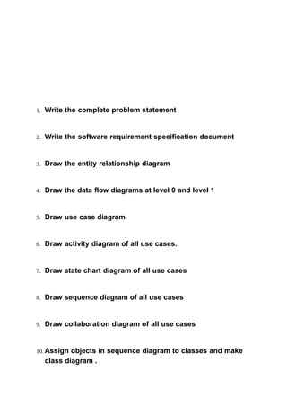 1. Write the complete problem statement
2. Write the software requirement specification document
3. Draw the entity relationship diagram
4. Draw the data flow diagrams at level 0 and level 1
5. Draw use case diagram
6. Draw activity diagram of all use cases.
7. Draw state chart diagram of all use cases
8. Draw sequence diagram of all use cases
9. Draw collaboration diagram of all use cases
10. Assign objects in sequence diagram to classes and make
class diagram .
 
