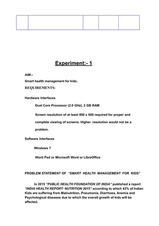 Experiment:- 1
AIM:-
Smart health management for kids..
REQUIREMENTS:
Hardware Interfaces
Dual Core Processor (2.0 GHz), 2 GB RAM
Screen resolution of at least 800 x 600 required for proper and
complete viewing of screens. Higher resolution would not be a
problem.
Software Interfaces
Windows 7
Word Pad or Microsoft Word or LibreOffice
PROBLEM STATEMENT OF “SMART HEALTH MANAGEMENT FOR KIDS”
In 2015 “PUBLIC HEALTH FOUNDATION OF INDIA” published a report
“INDIA HEALTH REPORT: NUTRITION 2015” according to which 43% of Indian
Kids are suffering from Malnutrition, Pneumonia, Diarrhoea, Anemia and
Psychological diseases due to which the overall growth of kids will be
affected.
 