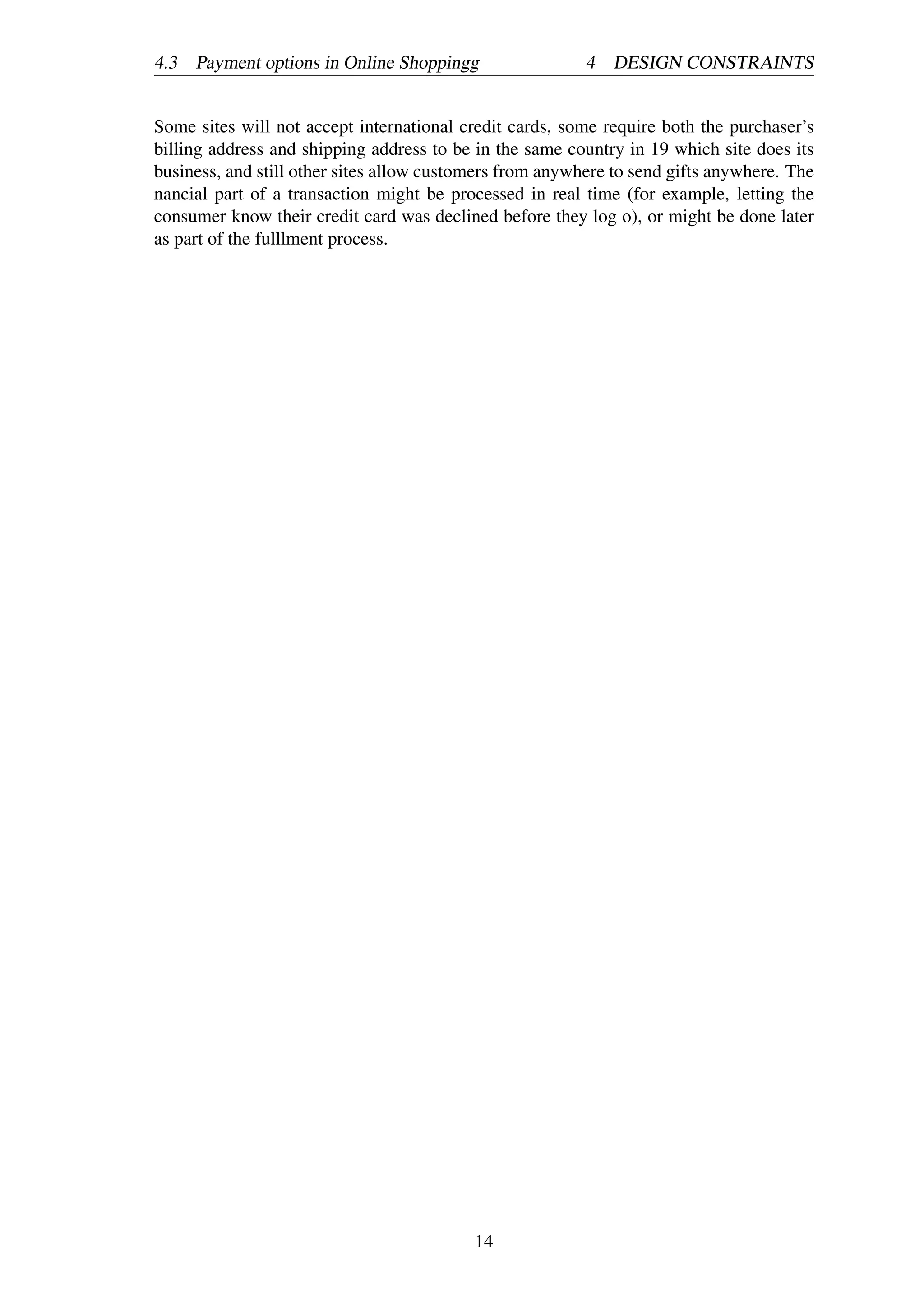4.3 Payment options in Online Shoppingg 4 DESIGN CONSTRAINTS
Some sites will not accept international credit cards, some require both the purchaser’s
billing address and shipping address to be in the same country in 19 which site does its
business, and still other sites allow customers from anywhere to send gifts anywhere. The
nancial part of a transaction might be processed in real time (for example, letting the
consumer know their credit card was declined before they log o), or might be done later
as part of the fulllment process.
14
 