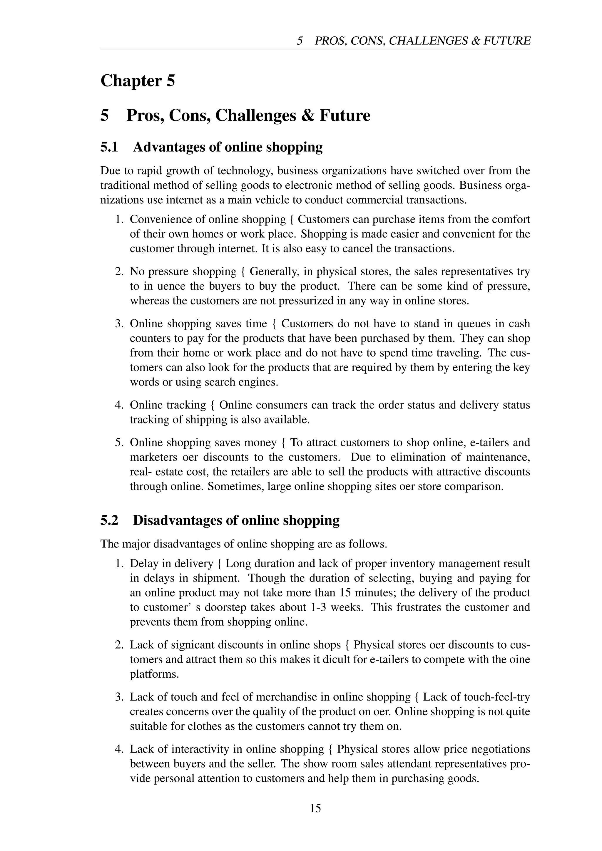5 PROS, CONS, CHALLENGES & FUTURE
Chapter 5
5 Pros, Cons, Challenges & Future
5.1 Advantages of online shopping
Due to rapid growth of technology, business organizations have switched over from the
traditional method of selling goods to electronic method of selling goods. Business orga-
nizations use internet as a main vehicle to conduct commercial transactions.
1. Convenience of online shopping { Customers can purchase items from the comfort
of their own homes or work place. Shopping is made easier and convenient for the
customer through internet. It is also easy to cancel the transactions.
2. No pressure shopping { Generally, in physical stores, the sales representatives try
to in uence the buyers to buy the product. There can be some kind of pressure,
whereas the customers are not pressurized in any way in online stores.
3. Online shopping saves time { Customers do not have to stand in queues in cash
counters to pay for the products that have been purchased by them. They can shop
from their home or work place and do not have to spend time traveling. The cus-
tomers can also look for the products that are required by them by entering the key
words or using search engines.
4. Online tracking { Online consumers can track the order status and delivery status
tracking of shipping is also available.
5. Online shopping saves money { To attract customers to shop online, e-tailers and
marketers oer discounts to the customers. Due to elimination of maintenance,
real- estate cost, the retailers are able to sell the products with attractive discounts
through online. Sometimes, large online shopping sites oer store comparison.
5.2 Disadvantages of online shopping
The major disadvantages of online shopping are as follows.
1. Delay in delivery { Long duration and lack of proper inventory management result
in delays in shipment. Though the duration of selecting, buying and paying for
an online product may not take more than 15 minutes; the delivery of the product
to customer’ s doorstep takes about 1-3 weeks. This frustrates the customer and
prevents them from shopping online.
2. Lack of signicant discounts in online shops { Physical stores oer discounts to cus-
tomers and attract them so this makes it dicult for e-tailers to compete with the oine
platforms.
3. Lack of touch and feel of merchandise in online shopping { Lack of touch-feel-try
creates concerns over the quality of the product on oer. Online shopping is not quite
suitable for clothes as the customers cannot try them on.
4. Lack of interactivity in online shopping { Physical stores allow price negotiations
between buyers and the seller. The show room sales attendant representatives pro-
vide personal attention to customers and help them in purchasing goods.
15
 
