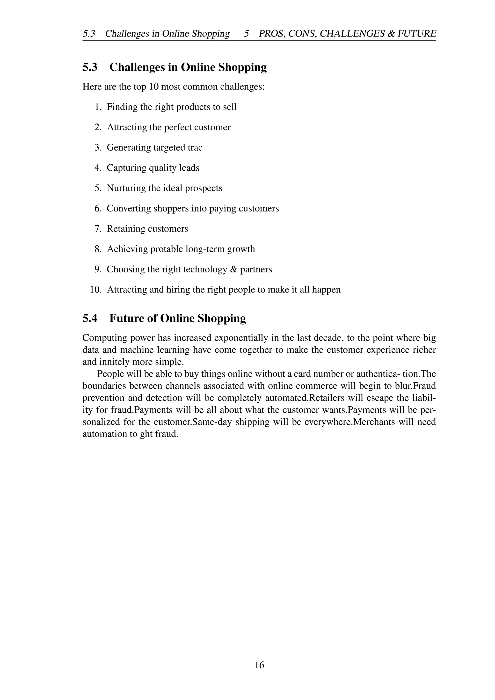 5.3 Challenges in Online Shopping 5 PROS, CONS, CHALLENGES & FUTURE
5.3 Challenges in Online Shopping
Here are the top 10 most common challenges:
1. Finding the right products to sell
2. Attracting the perfect customer
3. Generating targeted trac
4. Capturing quality leads
5. Nurturing the ideal prospects
6. Converting shoppers into paying customers
7. Retaining customers
8. Achieving protable long-term growth
9. Choosing the right technology & partners
10. Attracting and hiring the right people to make it all happen
5.4 Future of Online Shopping
Computing power has increased exponentially in the last decade, to the point where big
data and machine learning have come together to make the customer experience richer
and innitely more simple.
People will be able to buy things online without a card number or authentica- tion.The
boundaries between channels associated with online commerce will begin to blur.Fraud
prevention and detection will be completely automated.Retailers will escape the liabil-
ity for fraud.Payments will be all about what the customer wants.Payments will be per-
sonalized for the customer.Same-day shipping will be everywhere.Merchants will need
automation to ght fraud.
16
 