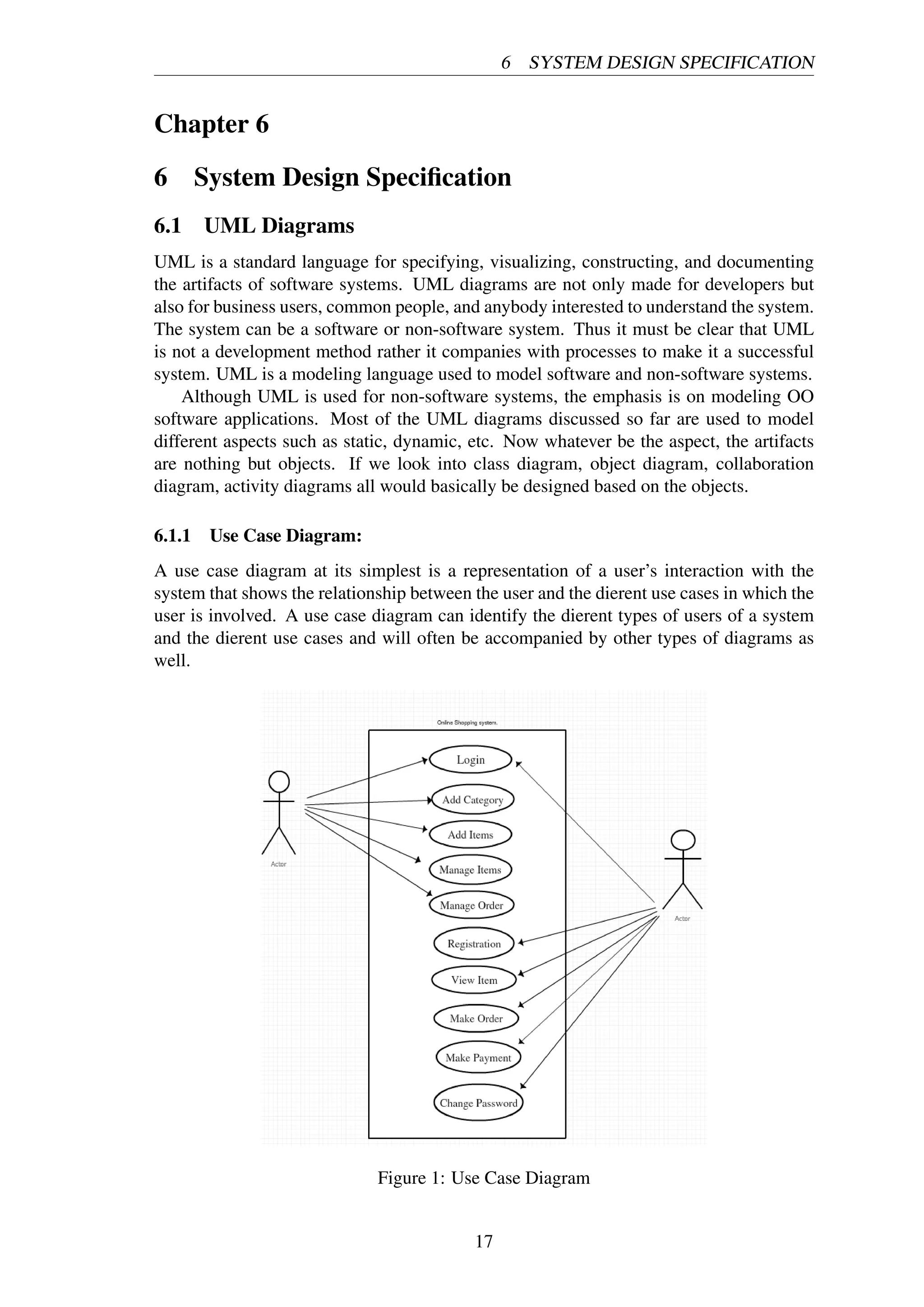 6 SYSTEM DESIGN SPECIFICATION
Chapter 6
6 System Design Speciﬁcation
6.1 UML Diagrams
UML is a standard language for specifying, visualizing, constructing, and documenting
the artifacts of software systems. UML diagrams are not only made for developers but
also for business users, common people, and anybody interested to understand the system.
The system can be a software or non-software system. Thus it must be clear that UML
is not a development method rather it companies with processes to make it a successful
system. UML is a modeling language used to model software and non-software systems.
Although UML is used for non-software systems, the emphasis is on modeling OO
software applications. Most of the UML diagrams discussed so far are used to model
different aspects such as static, dynamic, etc. Now whatever be the aspect, the artifacts
are nothing but objects. If we look into class diagram, object diagram, collaboration
diagram, activity diagrams all would basically be designed based on the objects.
6.1.1 Use Case Diagram:
A use case diagram at its simplest is a representation of a user’s interaction with the
system that shows the relationship between the user and the dierent use cases in which the
user is involved. A use case diagram can identify the dierent types of users of a system
and the dierent use cases and will often be accompanied by other types of diagrams as
well.
Figure 1: Use Case Diagram
17
 
