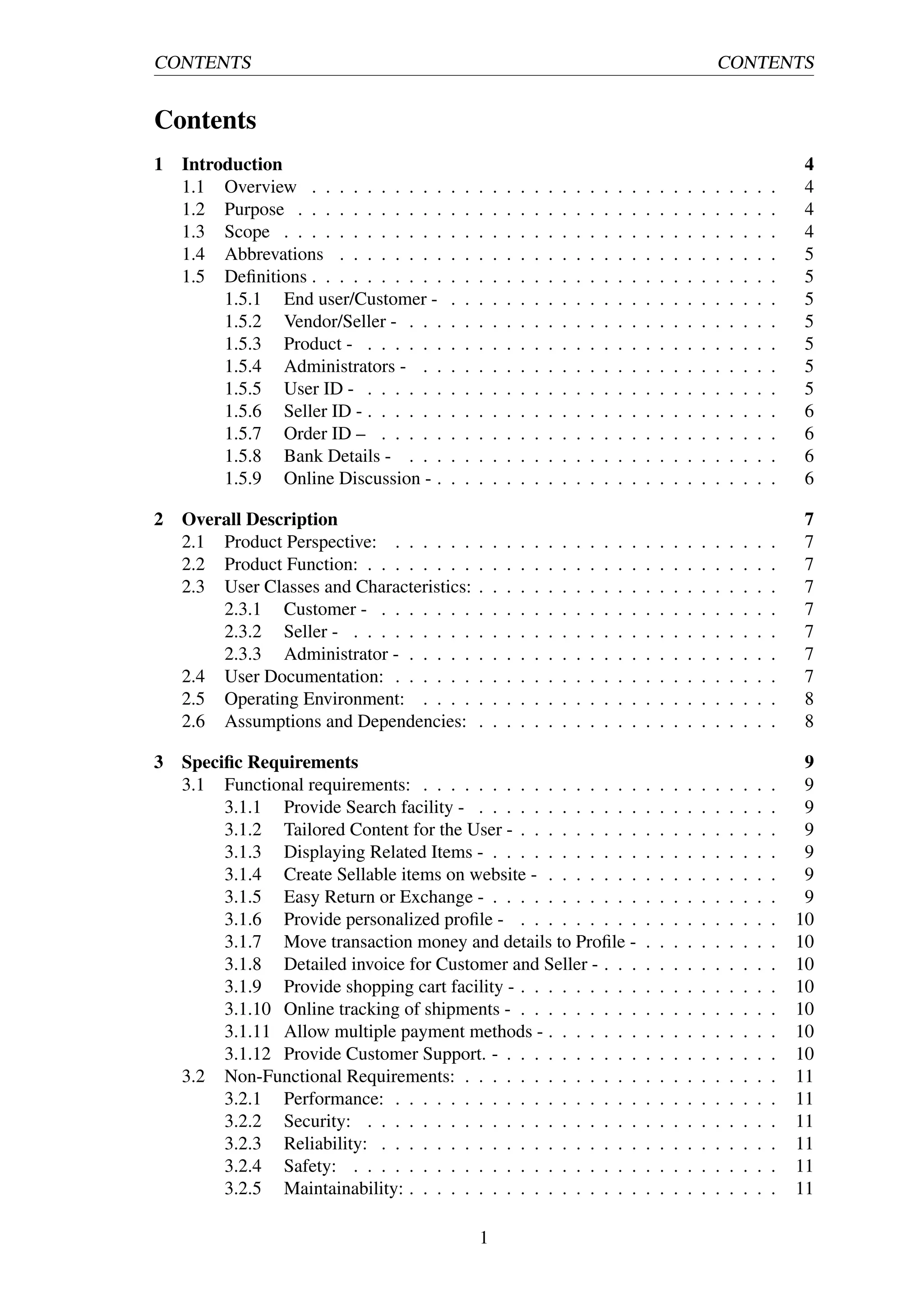 CONTENTS CONTENTS
Contents
1 Introduction 4
1.1 Overview . . . . . . . . . . . . . . . . . . . . . . . . . . . . . . . . . . 4
1.2 Purpose . . . . . . . . . . . . . . . . . . . . . . . . . . . . . . . . . . . 4
1.3 Scope . . . . . . . . . . . . . . . . . . . . . . . . . . . . . . . . . . . . 4
1.4 Abbrevations . . . . . . . . . . . . . . . . . . . . . . . . . . . . . . . . 5
1.5 Deﬁnitions . . . . . . . . . . . . . . . . . . . . . . . . . . . . . . . . . . 5
1.5.1 End user/Customer - . . . . . . . . . . . . . . . . . . . . . . . . 5
1.5.2 Vendor/Seller - . . . . . . . . . . . . . . . . . . . . . . . . . . . 5
1.5.3 Product - . . . . . . . . . . . . . . . . . . . . . . . . . . . . . . 5
1.5.4 Administrators - . . . . . . . . . . . . . . . . . . . . . . . . . . 5
1.5.5 User ID - . . . . . . . . . . . . . . . . . . . . . . . . . . . . . . 5
1.5.6 Seller ID - . . . . . . . . . . . . . . . . . . . . . . . . . . . . . . 6
1.5.7 Order ID – . . . . . . . . . . . . . . . . . . . . . . . . . . . . . 6
1.5.8 Bank Details - . . . . . . . . . . . . . . . . . . . . . . . . . . . 6
1.5.9 Online Discussion - . . . . . . . . . . . . . . . . . . . . . . . . . 6
2 Overall Description 7
2.1 Product Perspective: . . . . . . . . . . . . . . . . . . . . . . . . . . . . 7
2.2 Product Function: . . . . . . . . . . . . . . . . . . . . . . . . . . . . . . 7
2.3 User Classes and Characteristics: . . . . . . . . . . . . . . . . . . . . . . 7
2.3.1 Customer - . . . . . . . . . . . . . . . . . . . . . . . . . . . . . 7
2.3.2 Seller - . . . . . . . . . . . . . . . . . . . . . . . . . . . . . . . 7
2.3.3 Administrator - . . . . . . . . . . . . . . . . . . . . . . . . . . . 7
2.4 User Documentation: . . . . . . . . . . . . . . . . . . . . . . . . . . . . 7
2.5 Operating Environment: . . . . . . . . . . . . . . . . . . . . . . . . . . 8
2.6 Assumptions and Dependencies: . . . . . . . . . . . . . . . . . . . . . . 8
3 Speciﬁc Requirements 9
3.1 Functional requirements: . . . . . . . . . . . . . . . . . . . . . . . . . . 9
3.1.1 Provide Search facility - . . . . . . . . . . . . . . . . . . . . . . 9
3.1.2 Tailored Content for the User - . . . . . . . . . . . . . . . . . . . 9
3.1.3 Displaying Related Items - . . . . . . . . . . . . . . . . . . . . . 9
3.1.4 Create Sellable items on website - . . . . . . . . . . . . . . . . . 9
3.1.5 Easy Return or Exchange - . . . . . . . . . . . . . . . . . . . . . 9
3.1.6 Provide personalized proﬁle - . . . . . . . . . . . . . . . . . . . 10
3.1.7 Move transaction money and details to Proﬁle - . . . . . . . . . . 10
3.1.8 Detailed invoice for Customer and Seller - . . . . . . . . . . . . . 10
3.1.9 Provide shopping cart facility - . . . . . . . . . . . . . . . . . . . 10
3.1.10 Online tracking of shipments - . . . . . . . . . . . . . . . . . . . 10
3.1.11 Allow multiple payment methods - . . . . . . . . . . . . . . . . . 10
3.1.12 Provide Customer Support. - . . . . . . . . . . . . . . . . . . . . 10
3.2 Non-Functional Requirements: . . . . . . . . . . . . . . . . . . . . . . . 11
3.2.1 Performance: . . . . . . . . . . . . . . . . . . . . . . . . . . . . 11
3.2.2 Security: . . . . . . . . . . . . . . . . . . . . . . . . . . . . . . 11
3.2.3 Reliability: . . . . . . . . . . . . . . . . . . . . . . . . . . . . . 11
3.2.4 Safety: . . . . . . . . . . . . . . . . . . . . . . . . . . . . . . . 11
3.2.5 Maintainability: . . . . . . . . . . . . . . . . . . . . . . . . . . . 11
1
 