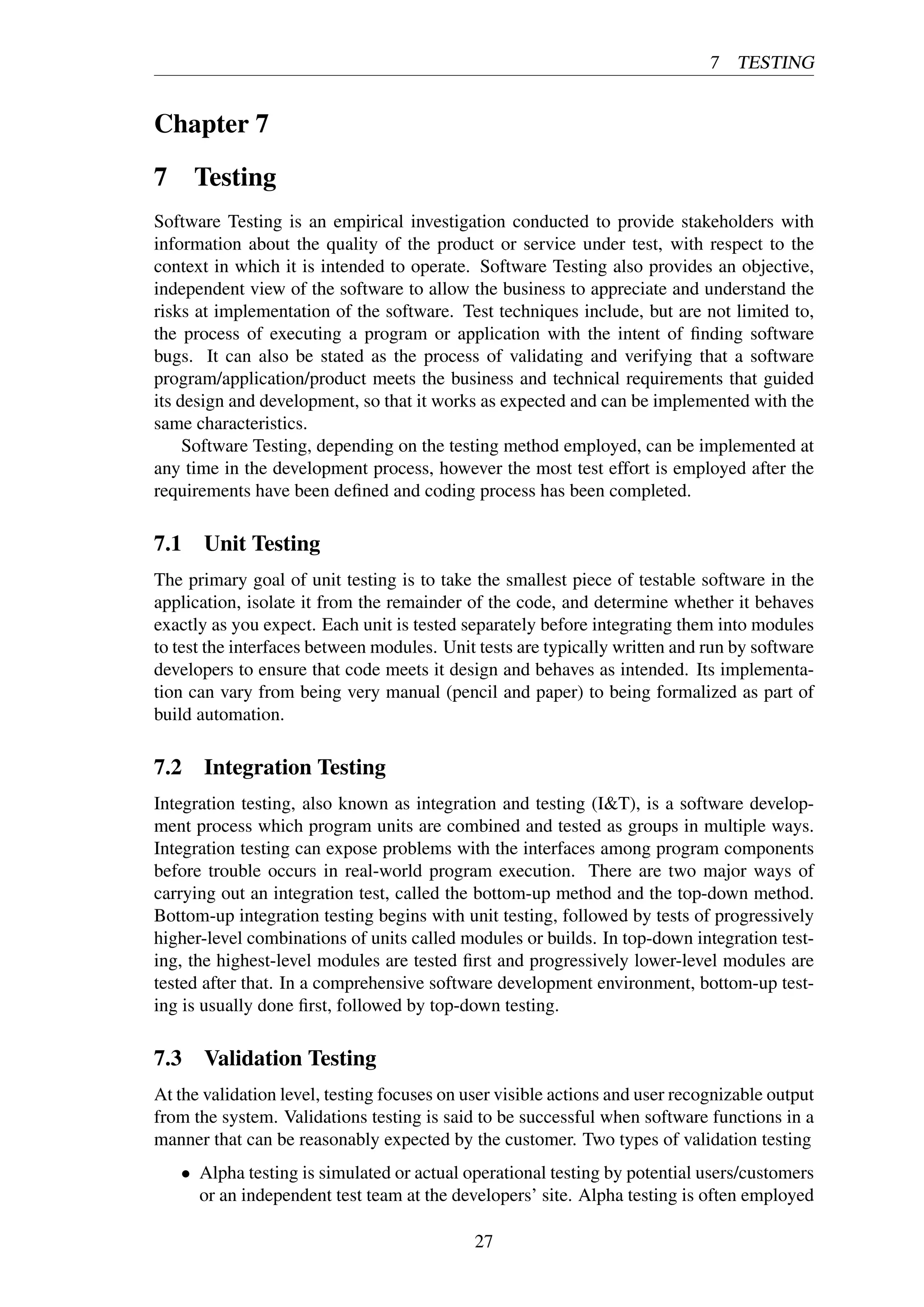 7 TESTING
Chapter 7
7 Testing
Software Testing is an empirical investigation conducted to provide stakeholders with
information about the quality of the product or service under test, with respect to the
context in which it is intended to operate. Software Testing also provides an objective,
independent view of the software to allow the business to appreciate and understand the
risks at implementation of the software. Test techniques include, but are not limited to,
the process of executing a program or application with the intent of ﬁnding software
bugs. It can also be stated as the process of validating and verifying that a software
program/application/product meets the business and technical requirements that guided
its design and development, so that it works as expected and can be implemented with the
same characteristics.
Software Testing, depending on the testing method employed, can be implemented at
any time in the development process, however the most test effort is employed after the
requirements have been deﬁned and coding process has been completed.
7.1 Unit Testing
The primary goal of unit testing is to take the smallest piece of testable software in the
application, isolate it from the remainder of the code, and determine whether it behaves
exactly as you expect. Each unit is tested separately before integrating them into modules
to test the interfaces between modules. Unit tests are typically written and run by software
developers to ensure that code meets it design and behaves as intended. Its implementa-
tion can vary from being very manual (pencil and paper) to being formalized as part of
build automation.
7.2 Integration Testing
Integration testing, also known as integration and testing (I&T), is a software develop-
ment process which program units are combined and tested as groups in multiple ways.
Integration testing can expose problems with the interfaces among program components
before trouble occurs in real-world program execution. There are two major ways of
carrying out an integration test, called the bottom-up method and the top-down method.
Bottom-up integration testing begins with unit testing, followed by tests of progressively
higher-level combinations of units called modules or builds. In top-down integration test-
ing, the highest-level modules are tested ﬁrst and progressively lower-level modules are
tested after that. In a comprehensive software development environment, bottom-up test-
ing is usually done ﬁrst, followed by top-down testing.
7.3 Validation Testing
At the validation level, testing focuses on user visible actions and user recognizable output
from the system. Validations testing is said to be successful when software functions in a
manner that can be reasonably expected by the customer. Two types of validation testing
• Alpha testing is simulated or actual operational testing by potential users/customers
or an independent test team at the developers’ site. Alpha testing is often employed
27
 