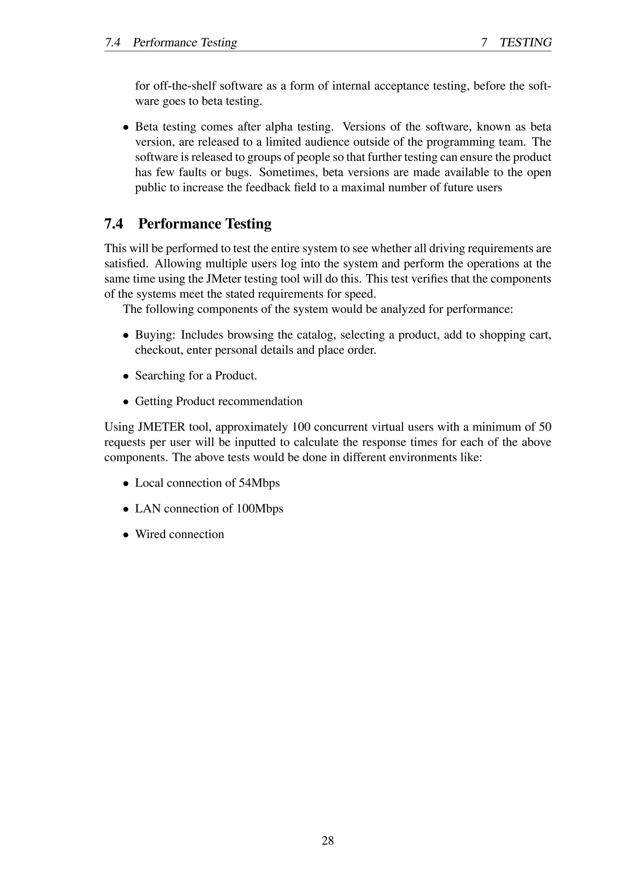 7.4 Performance Testing 7 TESTING
for off-the-shelf software as a form of internal acceptance testing, before the soft-
ware goes to beta testing.
• Beta testing comes after alpha testing. Versions of the software, known as beta
version, are released to a limited audience outside of the programming team. The
software is released to groups of people so that further testing can ensure the product
has few faults or bugs. Sometimes, beta versions are made available to the open
public to increase the feedback ﬁeld to a maximal number of future users
7.4 Performance Testing
This will be performed to test the entire system to see whether all driving requirements are
satisﬁed. Allowing multiple users log into the system and perform the operations at the
same time using the JMeter testing tool will do this. This test veriﬁes that the components
of the systems meet the stated requirements for speed.
The following components of the system would be analyzed for performance:
• Buying: Includes browsing the catalog, selecting a product, add to shopping cart,
checkout, enter personal details and place order.
• Searching for a Product.
• Getting Product recommendation
Using JMETER tool, approximately 100 concurrent virtual users with a minimum of 50
requests per user will be inputted to calculate the response times for each of the above
components. The above tests would be done in different environments like:
• Local connection of 54Mbps
• LAN connection of 100Mbps
• Wired connection
28
 
