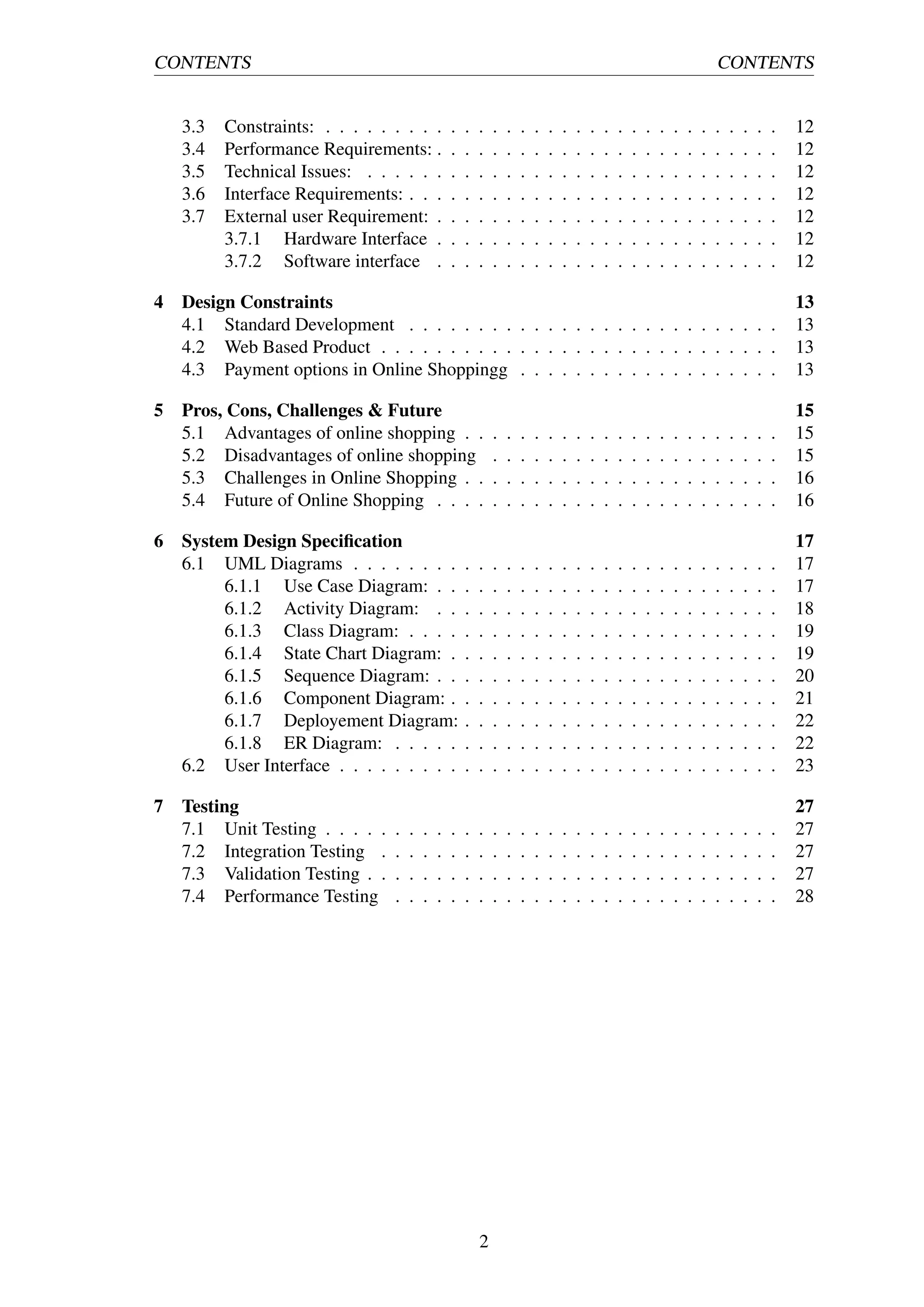 CONTENTS CONTENTS
3.3 Constraints: . . . . . . . . . . . . . . . . . . . . . . . . . . . . . . . . . 12
3.4 Performance Requirements: . . . . . . . . . . . . . . . . . . . . . . . . . 12
3.5 Technical Issues: . . . . . . . . . . . . . . . . . . . . . . . . . . . . . . 12
3.6 Interface Requirements: . . . . . . . . . . . . . . . . . . . . . . . . . . . 12
3.7 External user Requirement: . . . . . . . . . . . . . . . . . . . . . . . . . 12
3.7.1 Hardware Interface . . . . . . . . . . . . . . . . . . . . . . . . . 12
3.7.2 Software interface . . . . . . . . . . . . . . . . . . . . . . . . . 12
4 Design Constraints 13
4.1 Standard Development . . . . . . . . . . . . . . . . . . . . . . . . . . . 13
4.2 Web Based Product . . . . . . . . . . . . . . . . . . . . . . . . . . . . . 13
4.3 Payment options in Online Shoppingg . . . . . . . . . . . . . . . . . . . 13
5 Pros, Cons, Challenges & Future 15
5.1 Advantages of online shopping . . . . . . . . . . . . . . . . . . . . . . . 15
5.2 Disadvantages of online shopping . . . . . . . . . . . . . . . . . . . . . 15
5.3 Challenges in Online Shopping . . . . . . . . . . . . . . . . . . . . . . . 16
5.4 Future of Online Shopping . . . . . . . . . . . . . . . . . . . . . . . . . 16
6 System Design Speciﬁcation 17
6.1 UML Diagrams . . . . . . . . . . . . . . . . . . . . . . . . . . . . . . . 17
6.1.1 Use Case Diagram: . . . . . . . . . . . . . . . . . . . . . . . . . 17
6.1.2 Activity Diagram: . . . . . . . . . . . . . . . . . . . . . . . . . 18
6.1.3 Class Diagram: . . . . . . . . . . . . . . . . . . . . . . . . . . . 19
6.1.4 State Chart Diagram: . . . . . . . . . . . . . . . . . . . . . . . . 19
6.1.5 Sequence Diagram: . . . . . . . . . . . . . . . . . . . . . . . . . 20
6.1.6 Component Diagram: . . . . . . . . . . . . . . . . . . . . . . . . 21
6.1.7 Deployement Diagram: . . . . . . . . . . . . . . . . . . . . . . . 22
6.1.8 ER Diagram: . . . . . . . . . . . . . . . . . . . . . . . . . . . . 22
6.2 User Interface . . . . . . . . . . . . . . . . . . . . . . . . . . . . . . . . 23
7 Testing 27
7.1 Unit Testing . . . . . . . . . . . . . . . . . . . . . . . . . . . . . . . . . 27
7.2 Integration Testing . . . . . . . . . . . . . . . . . . . . . . . . . . . . . 27
7.3 Validation Testing . . . . . . . . . . . . . . . . . . . . . . . . . . . . . . 27
7.4 Performance Testing . . . . . . . . . . . . . . . . . . . . . . . . . . . . 28
2
 