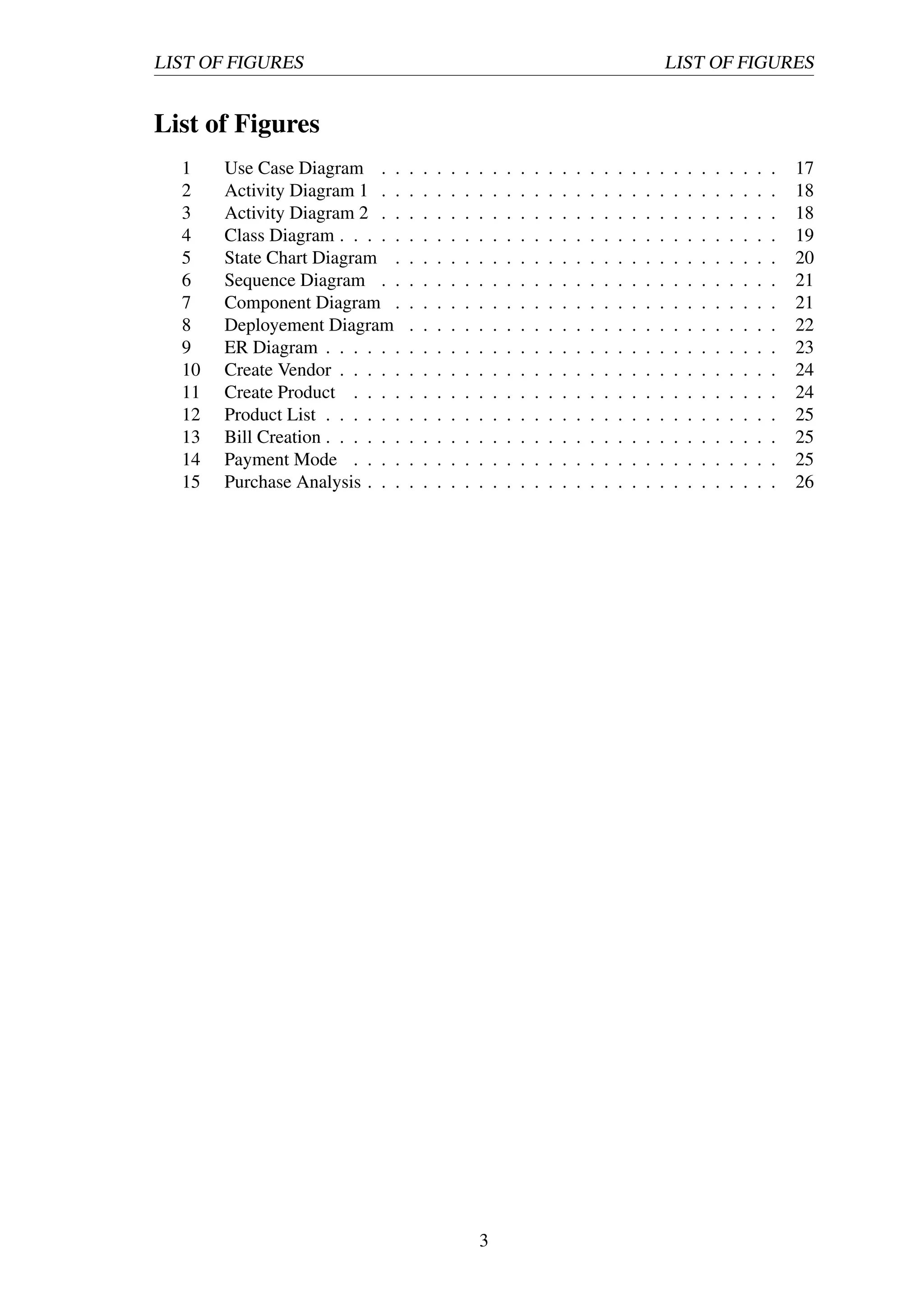 LIST OF FIGURES LIST OF FIGURES
List of Figures
1 Use Case Diagram . . . . . . . . . . . . . . . . . . . . . . . . . . . . . 17
2 Activity Diagram 1 . . . . . . . . . . . . . . . . . . . . . . . . . . . . . 18
3 Activity Diagram 2 . . . . . . . . . . . . . . . . . . . . . . . . . . . . . 18
4 Class Diagram . . . . . . . . . . . . . . . . . . . . . . . . . . . . . . . . 19
5 State Chart Diagram . . . . . . . . . . . . . . . . . . . . . . . . . . . . 20
6 Sequence Diagram . . . . . . . . . . . . . . . . . . . . . . . . . . . . . 21
7 Component Diagram . . . . . . . . . . . . . . . . . . . . . . . . . . . . 21
8 Deployement Diagram . . . . . . . . . . . . . . . . . . . . . . . . . . . 22
9 ER Diagram . . . . . . . . . . . . . . . . . . . . . . . . . . . . . . . . . 23
10 Create Vendor . . . . . . . . . . . . . . . . . . . . . . . . . . . . . . . . 24
11 Create Product . . . . . . . . . . . . . . . . . . . . . . . . . . . . . . . 24
12 Product List . . . . . . . . . . . . . . . . . . . . . . . . . . . . . . . . . 25
13 Bill Creation . . . . . . . . . . . . . . . . . . . . . . . . . . . . . . . . . 25
14 Payment Mode . . . . . . . . . . . . . . . . . . . . . . . . . . . . . . . 25
15 Purchase Analysis . . . . . . . . . . . . . . . . . . . . . . . . . . . . . . 26
3
 