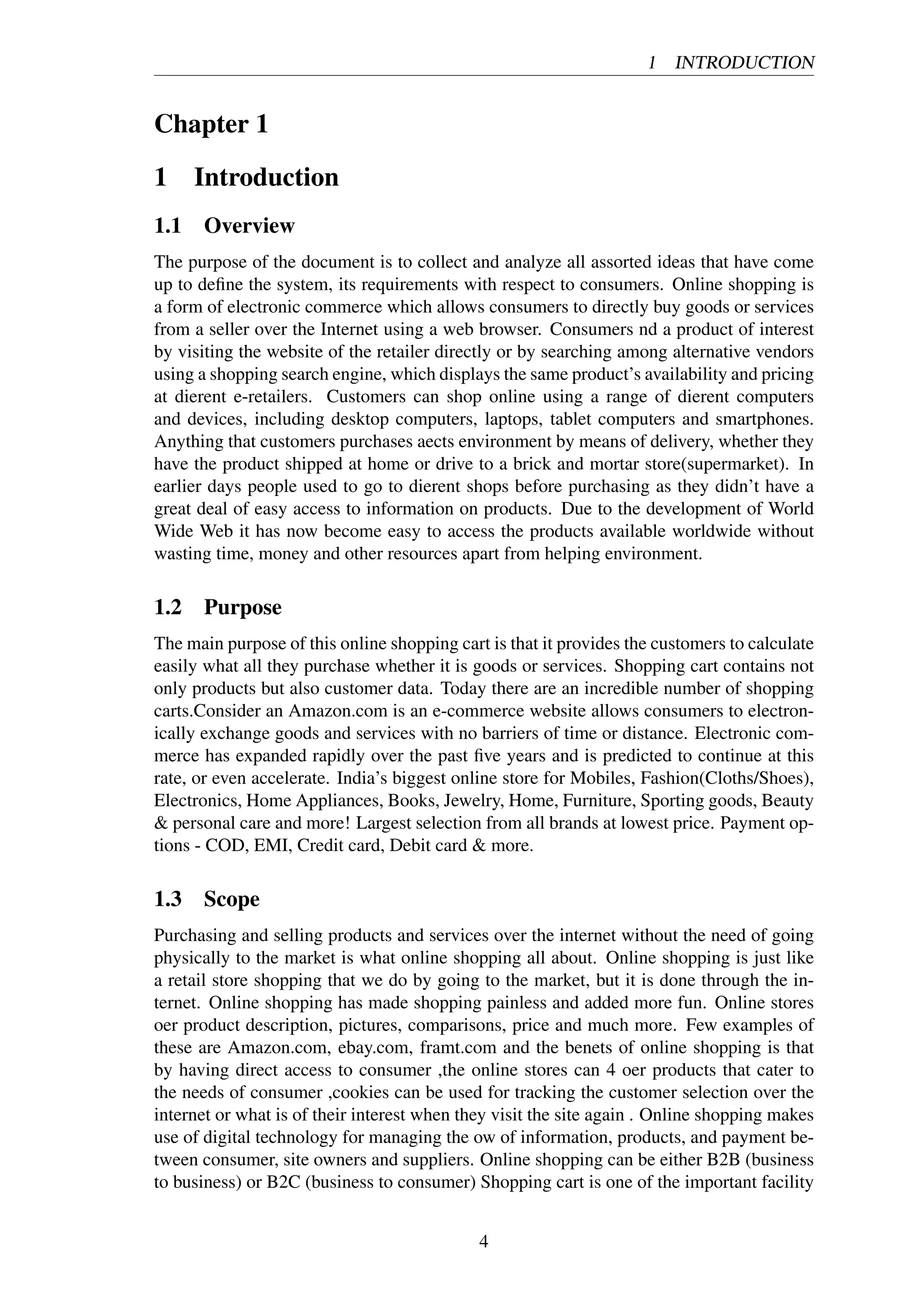 1 INTRODUCTION
Chapter 1
1 Introduction
1.1 Overview
The purpose of the document is to collect and analyze all assorted ideas that have come
up to deﬁne the system, its requirements with respect to consumers. Online shopping is
a form of electronic commerce which allows consumers to directly buy goods or services
from a seller over the Internet using a web browser. Consumers nd a product of interest
by visiting the website of the retailer directly or by searching among alternative vendors
using a shopping search engine, which displays the same product’s availability and pricing
at dierent e-retailers. Customers can shop online using a range of dierent computers
and devices, including desktop computers, laptops, tablet computers and smartphones.
Anything that customers purchases aects environment by means of delivery, whether they
have the product shipped at home or drive to a brick and mortar store(supermarket). In
earlier days people used to go to dierent shops before purchasing as they didn’t have a
great deal of easy access to information on products. Due to the development of World
Wide Web it has now become easy to access the products available worldwide without
wasting time, money and other resources apart from helping environment.
1.2 Purpose
The main purpose of this online shopping cart is that it provides the customers to calculate
easily what all they purchase whether it is goods or services. Shopping cart contains not
only products but also customer data. Today there are an incredible number of shopping
carts.Consider an Amazon.com is an e-commerce website allows consumers to electron-
ically exchange goods and services with no barriers of time or distance. Electronic com-
merce has expanded rapidly over the past ﬁve years and is predicted to continue at this
rate, or even accelerate. India’s biggest online store for Mobiles, Fashion(Cloths/Shoes),
Electronics, Home Appliances, Books, Jewelry, Home, Furniture, Sporting goods, Beauty
& personal care and more! Largest selection from all brands at lowest price. Payment op-
tions - COD, EMI, Credit card, Debit card & more.
1.3 Scope
Purchasing and selling products and services over the internet without the need of going
physically to the market is what online shopping all about. Online shopping is just like
a retail store shopping that we do by going to the market, but it is done through the in-
ternet. Online shopping has made shopping painless and added more fun. Online stores
oer product description, pictures, comparisons, price and much more. Few examples of
these are Amazon.com, ebay.com, framt.com and the benets of online shopping is that
by having direct access to consumer ,the online stores can 4 oer products that cater to
the needs of consumer ,cookies can be used for tracking the customer selection over the
internet or what is of their interest when they visit the site again . Online shopping makes
use of digital technology for managing the ow of information, products, and payment be-
tween consumer, site owners and suppliers. Online shopping can be either B2B (business
to business) or B2C (business to consumer) Shopping cart is one of the important facility
4
 