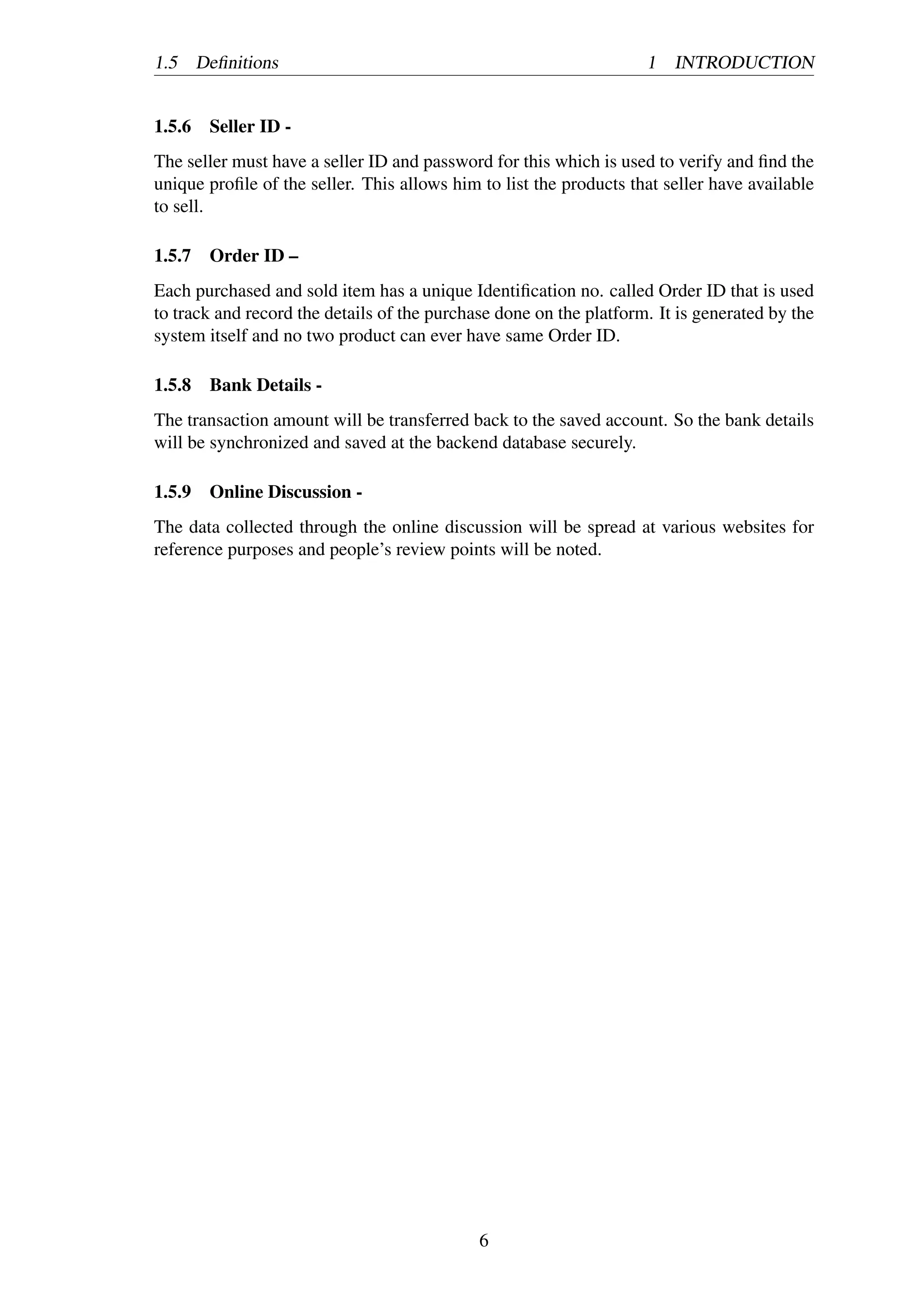 1.5 Deﬁnitions 1 INTRODUCTION
1.5.6 Seller ID -
The seller must have a seller ID and password for this which is used to verify and ﬁnd the
unique proﬁle of the seller. This allows him to list the products that seller have available
to sell.
1.5.7 Order ID –
Each purchased and sold item has a unique Identiﬁcation no. called Order ID that is used
to track and record the details of the purchase done on the platform. It is generated by the
system itself and no two product can ever have same Order ID.
1.5.8 Bank Details -
The transaction amount will be transferred back to the saved account. So the bank details
will be synchronized and saved at the backend database securely.
1.5.9 Online Discussion -
The data collected through the online discussion will be spread at various websites for
reference purposes and people’s review points will be noted.
6
 