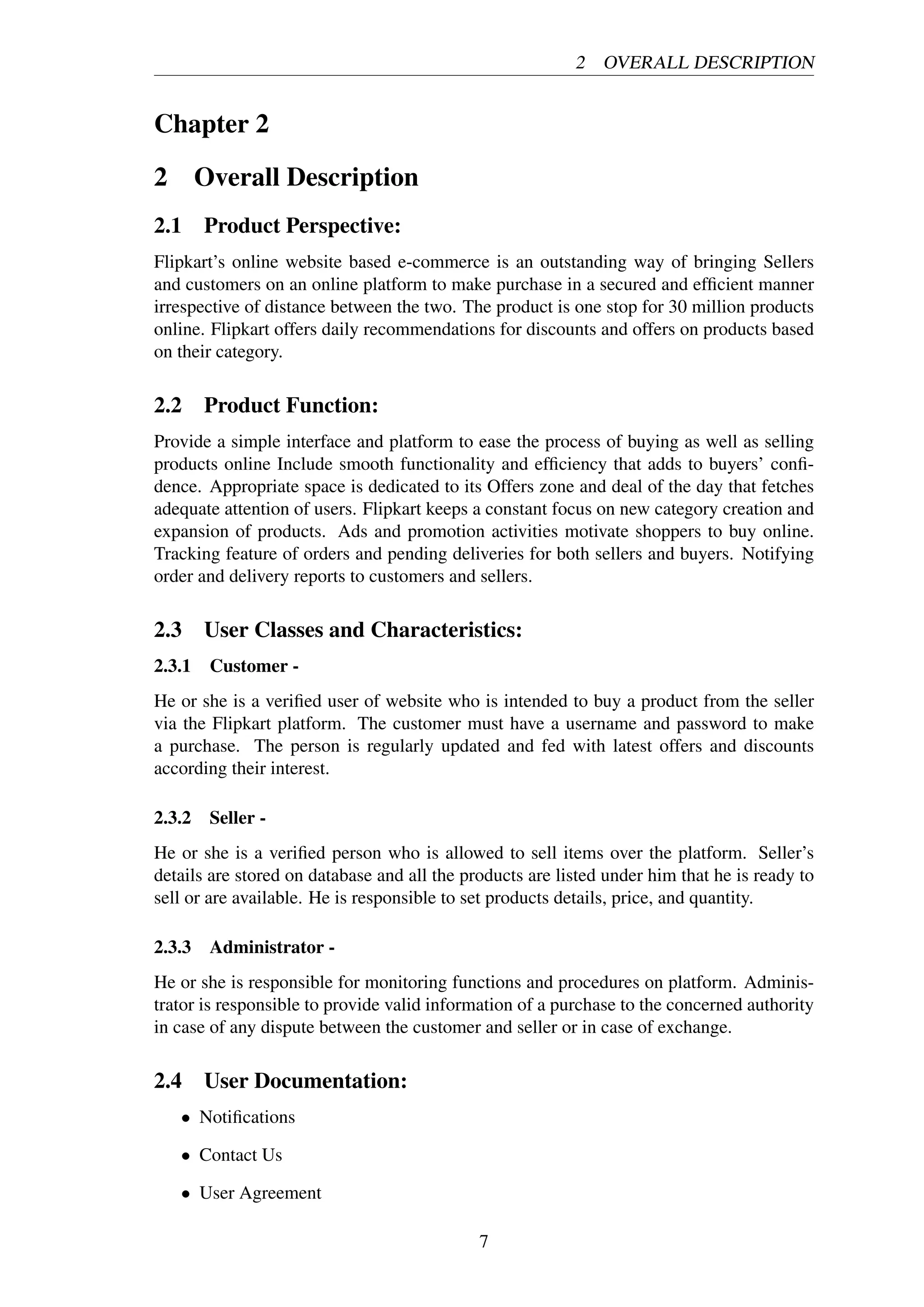2 OVERALL DESCRIPTION
Chapter 2
2 Overall Description
2.1 Product Perspective:
Flipkart’s online website based e-commerce is an outstanding way of bringing Sellers
and customers on an online platform to make purchase in a secured and efﬁcient manner
irrespective of distance between the two. The product is one stop for 30 million products
online. Flipkart offers daily recommendations for discounts and offers on products based
on their category.
2.2 Product Function:
Provide a simple interface and platform to ease the process of buying as well as selling
products online Include smooth functionality and efﬁciency that adds to buyers’ conﬁ-
dence. Appropriate space is dedicated to its Offers zone and deal of the day that fetches
adequate attention of users. Flipkart keeps a constant focus on new category creation and
expansion of products. Ads and promotion activities motivate shoppers to buy online.
Tracking feature of orders and pending deliveries for both sellers and buyers. Notifying
order and delivery reports to customers and sellers.
2.3 User Classes and Characteristics:
2.3.1 Customer -
He or she is a veriﬁed user of website who is intended to buy a product from the seller
via the Flipkart platform. The customer must have a username and password to make
a purchase. The person is regularly updated and fed with latest offers and discounts
according their interest.
2.3.2 Seller -
He or she is a veriﬁed person who is allowed to sell items over the platform. Seller’s
details are stored on database and all the products are listed under him that he is ready to
sell or are available. He is responsible to set products details, price, and quantity.
2.3.3 Administrator -
He or she is responsible for monitoring functions and procedures on platform. Adminis-
trator is responsible to provide valid information of a purchase to the concerned authority
in case of any dispute between the customer and seller or in case of exchange.
2.4 User Documentation:
• Notiﬁcations
• Contact Us
• User Agreement
7
 