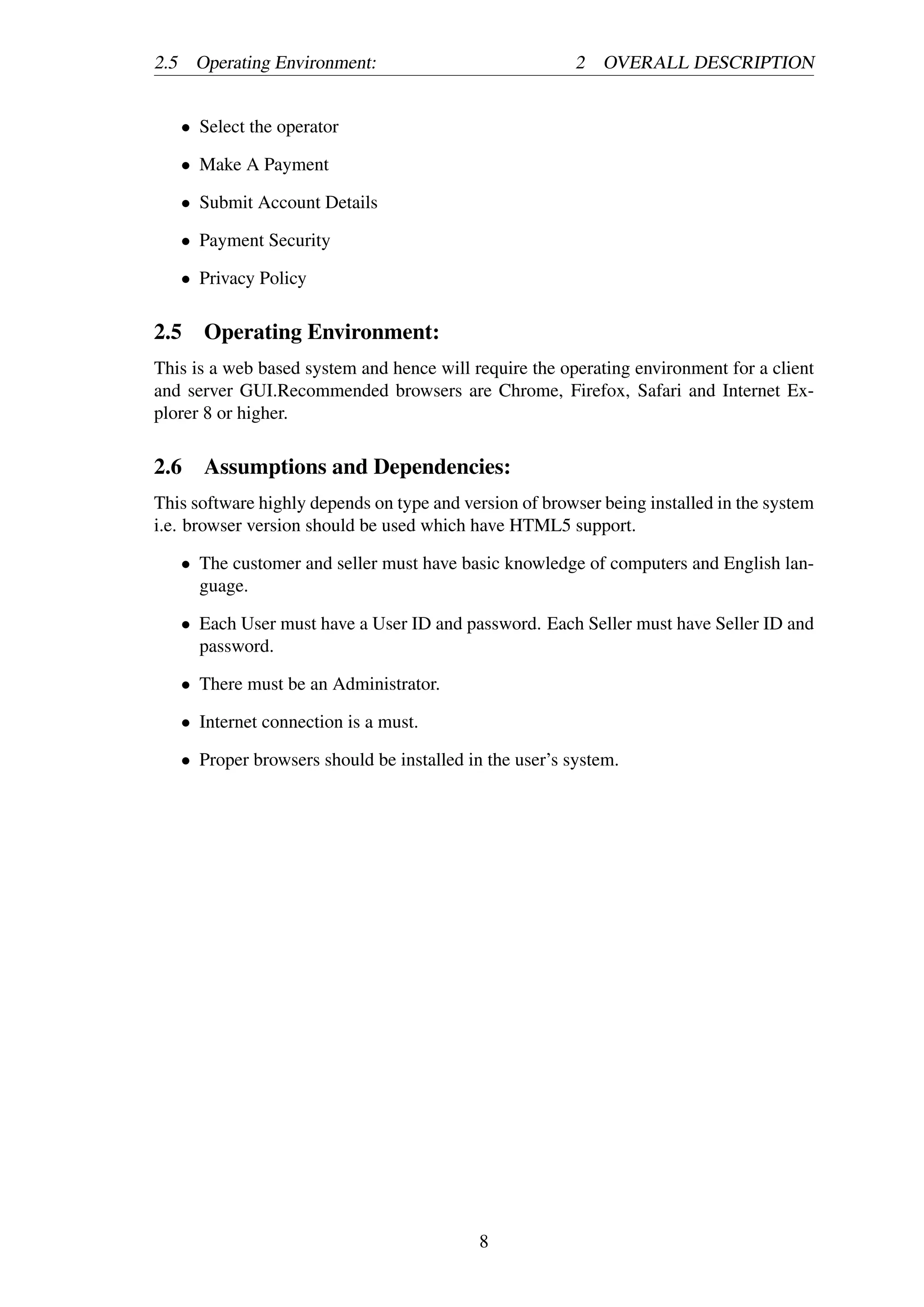 2.5 Operating Environment: 2 OVERALL DESCRIPTION
• Select the operator
• Make A Payment
• Submit Account Details
• Payment Security
• Privacy Policy
2.5 Operating Environment:
This is a web based system and hence will require the operating environment for a client
and server GUI.Recommended browsers are Chrome, Firefox, Safari and Internet Ex-
plorer 8 or higher.
2.6 Assumptions and Dependencies:
This software highly depends on type and version of browser being installed in the system
i.e. browser version should be used which have HTML5 support.
• The customer and seller must have basic knowledge of computers and English lan-
guage.
• Each User must have a User ID and password. Each Seller must have Seller ID and
password.
• There must be an Administrator.
• Internet connection is a must.
• Proper browsers should be installed in the user’s system.
8
 