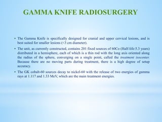  The Gamma Knife is specifically designed for cranial and upper cervical lesions, and is
best suited for smaller lesions (<3 cm diameter).
 The unit, as currently constructed, contains 201 fixed sources of 60Co (Half-life:5.3 years)
distributed in a hemisphere, each of which is a thin rod with the long axis oriented along
the radius of the sphere, converging on a single point, called the treatment isocenter.
Because there are no moving parts during treatment, there is a high degree of setup
accuracy.
 The GK cobalt-60 sources decay to nickel-60 with the release of two energies of gamma
rays at 1.117 and 1.33 MeV, which are the main treatment energies.
GAMMA KNIFE RADIOSURGERY
 