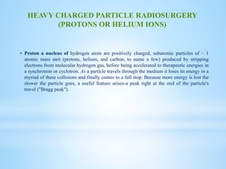  Proton a nucleus of hydrogen atom are positively charged, subatomic particles of ~ 1
atomic mass unit (protons, helium, and carbon, to name a few) produced by stripping
electrons from molecular hydrogen gas, before being accelerated to therapeutic energies in
a synchrotron or cyclotron. As a particle travels through the medium it loses its energy in a
myriad of these collisions and finally comes to a full stop. Because more energy is lost the
slower the particle goes, a useful feature arises-a peak right at the end of the particle's
travel ("Bragg peak").
HEAVY CHARGED PARTICLE RADIOSURGERY
(PROTONS OR HELIUM IONS)
 