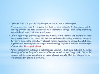  Cyclotron is used to generate high charged particle for use in radiosurgery.
 Proton production starts by stripping the electron from molecular hydrogen gas, and the
resulting protons are then accelerated to a therapeutic energy level using alternating
magnetic fields in a cyclotron or synchrotron.
 Unlike high-energy photons (gamma and x-rays), which deposit the majority of their
energy upon entrance into tissue and continue to deposit decreasing amount of energy as
they travel through the body, heavy charged particle beams have a shorter, bounded range
of penetration wherein particles sharply increase energy deposition near the terminal depth
of penetration (Bragg peak effect).
 Particle radiosurgery achieves a well-localized volume of high dose radiation by taking
advantage of cross firing of a number of beams as well as the Bragg peak. Due to the
expense and increased complexity of heavy charged particle SRS, this therapy is only
available in a few centers in the world.
 