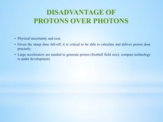  Physical uncertainty and cost.
 Given the sharp dose fall-off, it is critical to be able to calculate and deliver proton dose
precisely.
 Large accelerators are needed to generate proton (football field size); compact technology
is under development)
DISADVANTAGE OF
PROTONS OVER PHOTONS
 
