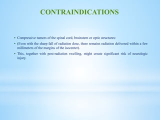  Compressive tumors of the spinal cord, brainstem or optic structures:
 (Even with the sharp fall of radiation dose, there remains radiation delivered within a few
millimeters of the margins of the isocenter).
 This, together with post-radiation swelling, might create significant risk of neurologic
injury.
CONTRAINDICATIONS
 