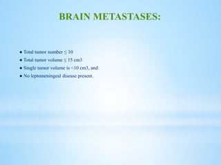 ● Total tumor number ≤ 10
● Total tumor volume ≤ 15 cm3
● Single tumor volume is <10 cm3, and
● No leptomeningeal disease present.
BRAIN METASTASES:
 
