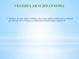  Indications are: poor surgical candidates (due to poor medical condition and/ or advanced
age, some use >65 or 70 years as a cutoff), patient refusing surgery, bilateral VS.
VESTIBULAR SCHWANNOMA
 