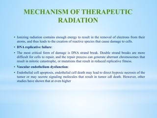  Ionizing radiation contains enough energy to result in the removal of electrons from their
atoms, and thus leads to the creation of reactive species that cause damage to cells.
 DNA replicative failure:
 The most critical form of damage is DNA strand break. Double strand breaks are more
difficult for cells to repair, and the repair process can generate aberrant chromosomes that
result in mitotic catastrophe, or mutations that result in reduced replicative fitness.
 Vascular endothelium dysfunction:
 Endothelial cell apoptosis, endothelial cell death may lead to direct hypoxic necrosis of the
tumor or may secrete signaling molecules that result in tumor cdl death. However, other
studies have shown that at even higher
MECHANISM OF THERAPEUTIC
RADIATION
 
