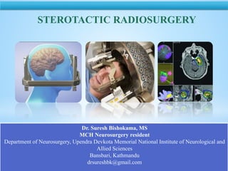 NATIONAL INSTITUTE OF NEUROLOGICAL AND ALLIED SCIENCES, BANSBARI, KATHMANDU
STEROTACTIC RADIOSURGERY
Dr. Suresh Bishokama, MS
MCH Neurosurgery resident
Department of Neurosurgery, Upendra Devkota Memorial National Institute of Neurological and
Allied Sciences
Bansbari, Kathmandu
drsureshbk@gmail.com
 