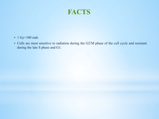  1 Gy=100 rads
 Cells are most sensitive to radiation during the G2/M phase of the cell cycle and resistant
during the late S phase and G1.
FACTS
 