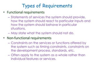 Types of Requirements
• Functional requirements
– Statements of services the system should provide,
how the system should react to particular inputs and
how the system should behave in particular
situations.
– May state what the system should not do.
• Non-functional requirements
– Constraints on the services or functions offered by
the system such as timing constraints, constraints on
the development process, standards, etc.
– Often apply to the system as a whole rather than
individual features or services.
 