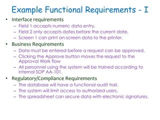Example Functional Requirements - I
• Interface requirements
– Field 1 accepts numeric data entry.
– Field 2 only accepts dates before the current date.
– Screen 1 can print on-screen data to the printer.
• Business Requirements
– Data must be entered before a request can be approved.
– Clicking the Approve button moves the request to the
Approval Work flow
– All personnel using the system will be trained according to
internal SOP AA-101.
• Regulatory/Compliance Requirements
– The database will have a functional audit trail.
– The system will limit access to authorized users.
– The spreadsheet can secure data with electronic signatures.
 