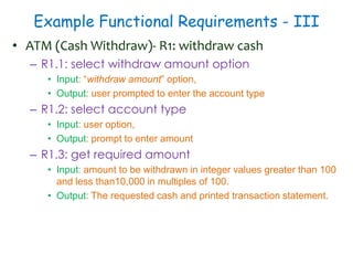 Example Functional Requirements - III
• ATM (Cash Withdraw)- R1: withdraw cash
– R1.1: select withdraw amount option
• Input: “withdraw amount” option,
• Output: user prompted to enter the account type
– R1.2: select account type
• Input: user option,
• Output: prompt to enter amount
– R1.3: get required amount
• Input: amount to be withdrawn in integer values greater than 100
and less than10,000 in multiples of 100.
• Output: The requested cash and printed transaction statement.
 