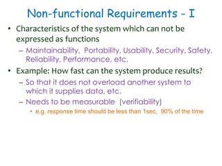 Non-functional Requirements - I
• Characteristics of the system which can not be
expressed as functions
– Maintainability, Portability, Usability, Security, Safety,
Reliability, Performance, etc.
• Example: How fast can the system produce results?
– So that it does not overload another system to
which it supplies data, etc.
– Needs to be measurable (verifiability)
• e.g. response time should be less than 1sec, 90% of the time
 