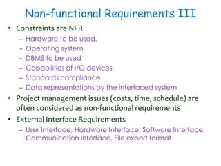 Non-functional Requirements III
• Constraints are NFR
– Hardware to be used,
– Operating system
– DBMS to be used
– Capabilities of I/O devices
– Standards compliance
– Data representations by the interfaced system
• Project management issues (costs, time, schedule) are
often considered as non-functional requirements
• External Interface Requirements
– User Interface, Hardware Interface, Software Interface,
Communication Interface, File export format
 