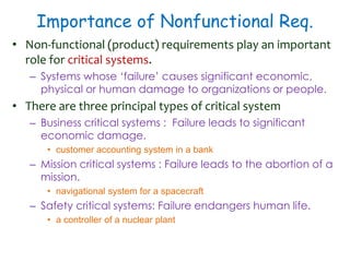 Importance of Nonfunctional Req.
• Non-functional (product) requirements play an important
role for critical systems.
– Systems whose ‘failure’ causes significant economic,
physical or human damage to organizations or people.
• There are three principal types of critical system
– Business critical systems : Failure leads to significant
economic damage.
• customer accounting system in a bank
– Mission critical systems : Failure leads to the abortion of a
mission.
• navigational system for a spacecraft
– Safety critical systems: Failure endangers human life.
• a controller of a nuclear plant
 
