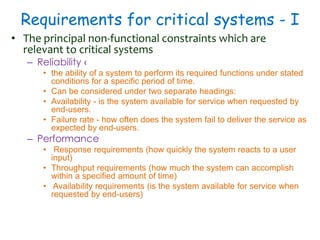 Requirements for critical systems - I
• The principal non-functional constraints which are
relevant to critical systems
– Reliability ‹
• the ability of a system to perform its required functions under stated
conditions for a specific period of time.
• Can be considered under two separate headings:
• Availability - is the system available for service when requested by
end-users.
• Failure rate - how often does the system fail to deliver the service as
expected by end-users.
– Performance
• Response requirements (how quickly the system reacts to a user
input)
• Throughput requirements (how much the system can accomplish
within a specified amount of time)
• Availability requirements (is the system available for service when
requested by end-users)
 