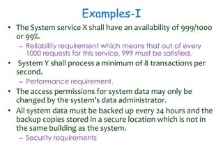 Examples-I
• The System service X shall have an availability of 999/1000
or 99%.
– Reliability requirement which means that out of every
1000 requests for this service, 999 must be satisfied.
• System Y shall process a minimum of 8 transactions per
second.
– Performance requirement.
• The access permissions for system data may only be
changed by the system’s data administrator.
• All system data must be backed up every 24 hours and the
backup copies stored in a secure location which is not in
the same building as the system.
– Security requirements
 