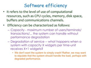 Software efficiency
• It refers to the level of use of computational
resources, such as CPU cycles, memory, disk space,
buffers and communications channels.
• Efficiency can be characterized as follows:
– Capacity - maximum number of users/terminals/
transactions/... the system can handle without
performance degradation
– Degradation of service -- what happens when a
system with capacity X widgets per time-unit
receives X+1 widgets?
• We don't want the system to simply crash! Rather, we may want
to stipulate that the system should handle the load, perhaps with
degraded performance.
 