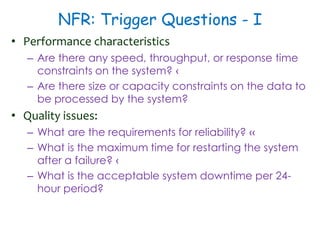 NFR: Trigger Questions - I
• Performance characteristics
– Are there any speed, throughput, or response time
constraints on the system? ‹
– Are there size or capacity constraints on the data to
be processed by the system?
• Quality issues:
– What are the requirements for reliability? ‹‹
– What is the maximum time for restarting the system
after a failure? ‹
– What is the acceptable system downtime per 24-
hour period?
 