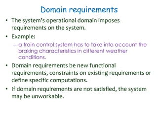 Domain requirements
• The system’s operational domain imposes
requirements on the system.
• Example:
– a train control system has to take into account the
braking characteristics in different weather
conditions.
• Domain requirements be new functional
requirements, constraints on existing requirements or
define specific computations.
• If domain requirements are not satisfied, the system
may be unworkable.
 