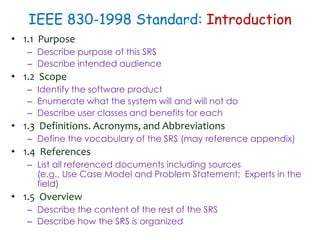 IEEE 830-1998 Standard: Introduction
• 1.1 Purpose
– Describe purpose of this SRS
– Describe intended audience
• 1.2 Scope
– Identify the software product
– Enumerate what the system will and will not do
– Describe user classes and benefits for each
• 1.3 Definitions. Acronyms, and Abbreviations
– Define the vocabulary of the SRS (may reference appendix)
• 1.4 References
– List all referenced documents including sources
(e.g., Use Case Model and Problem Statement; Experts in the
field)
• 1.5 Overview
– Describe the content of the rest of the SRS
– Describe how the SRS is organized
 