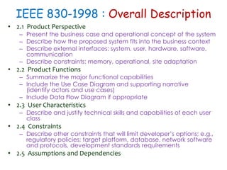 IEEE 830-1998 : Overall Description
• 2.1 Product Perspective
– Present the business case and operational concept of the system
– Describe how the proposed system fits into the business context
– Describe external interfaces: system, user, hardware, software,
communication
– Describe constraints: memory, operational, site adaptation
• 2.2 Product Functions
– Summarize the major functional capabilities
– Include the Use Case Diagram and supporting narrative
(identify actors and use cases)
– Include Data Flow Diagram if appropriate
• 2.3 User Characteristics
– Describe and justify technical skills and capabilities of each user
class
• 2.4 Constraints
– Describe other constraints that will limit developer’s options; e.g.,
regulatory policies; target platform, database, network software
and protocols, development standards requirements
• 2.5 Assumptions and Dependencies
 