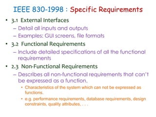 IEEE 830-1998 : Specific Requirements
• 3.1 External Interfaces
– Detail all inputs and outputs
– Examples: GUI screens, file formats
• 3.2 Functional Requirements
– Include detailed specifications of all the functional
requirements
• 2.3 Non-Functional Requirements
– Describes all non-functional requirements that can’t
be expressed as a function.
• Characteristics of the system which can not be expressed as
functions.
• e.g. performance requirements, database requirements, design
constraints, quality attributes, . . .
 