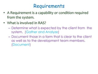 Requirements
• A Requirement is a capability or condition required
from the system.
• What is involved in RAS?
– Determine what is expected by the client from the
system. (Gather and Analyze)
– Document those in a form that is clear to the client
as well as to the development team members.
(Document)
 