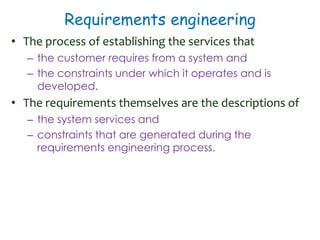Requirements engineering
• The process of establishing the services that
– the customer requires from a system and
– the constraints under which it operates and is
developed.
• The requirements themselves are the descriptions of
– the system services and
– constraints that are generated during the
requirements engineering process.
 