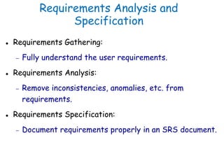 Requirements Analysis and
Specification
 Requirements Gathering:
 Fully understand the user requirements.
 Requirements Analysis:
 Remove inconsistencies, anomalies, etc. from
requirements.
 Requirements Specification:
 Document requirements properly in an SRS document.
 